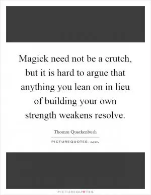 Magick need not be a crutch, but it is hard to argue that anything you lean on in lieu of building your own strength weakens resolve Picture Quote #1