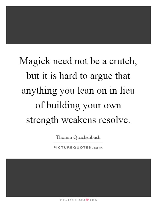 Magick need not be a crutch, but it is hard to argue that anything you lean on in lieu of building your own strength weakens resolve. Picture Quote #1