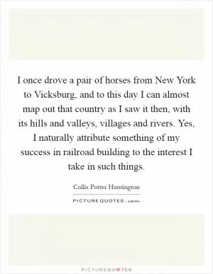 I once drove a pair of horses from New York to Vicksburg, and to this day I can almost map out that country as I saw it then, with its hills and valleys, villages and rivers. Yes, I naturally attribute something of my success in railroad building to the interest I take in such things Picture Quote #1