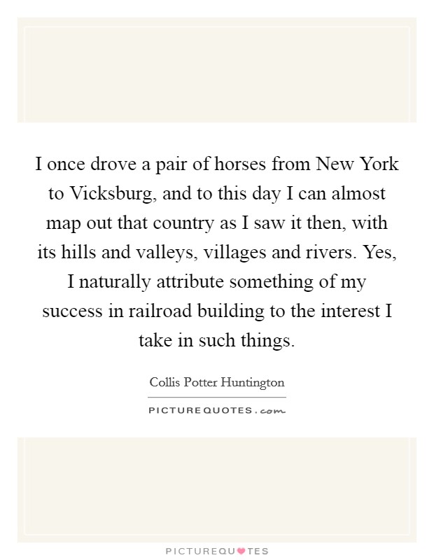 I once drove a pair of horses from New York to Vicksburg, and to this day I can almost map out that country as I saw it then, with its hills and valleys, villages and rivers. Yes, I naturally attribute something of my success in railroad building to the interest I take in such things. Picture Quote #1
