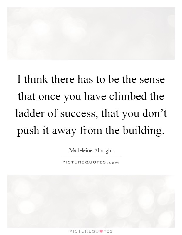 I think there has to be the sense that once you have climbed the ladder of success, that you don't push it away from the building. Picture Quote #1