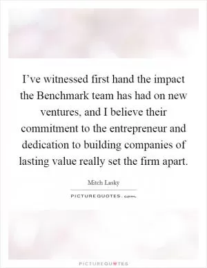 I’ve witnessed first hand the impact the Benchmark team has had on new ventures, and I believe their commitment to the entrepreneur and dedication to building companies of lasting value really set the firm apart Picture Quote #1