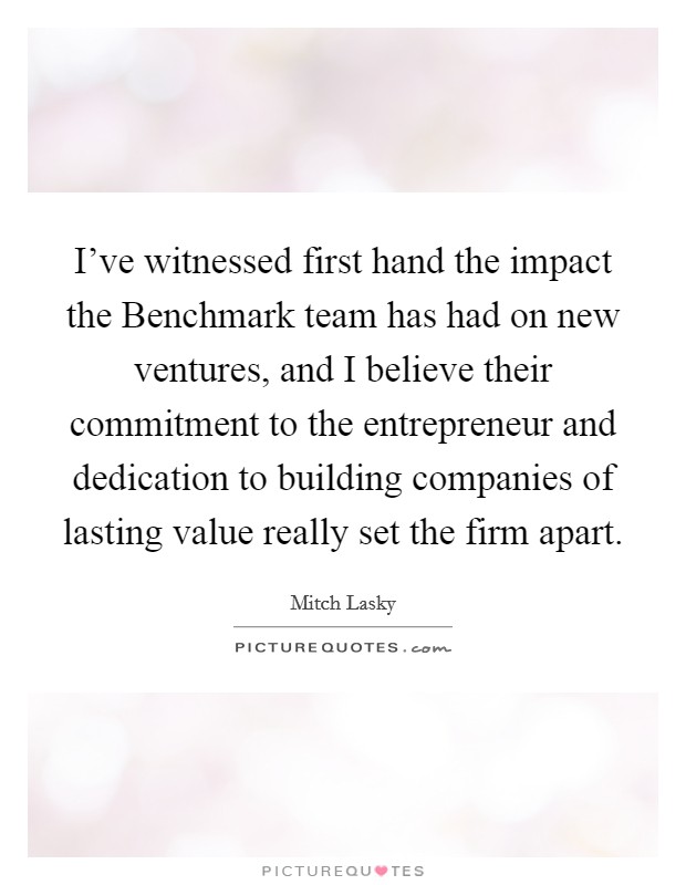 I've witnessed first hand the impact the Benchmark team has had on new ventures, and I believe their commitment to the entrepreneur and dedication to building companies of lasting value really set the firm apart. Picture Quote #1