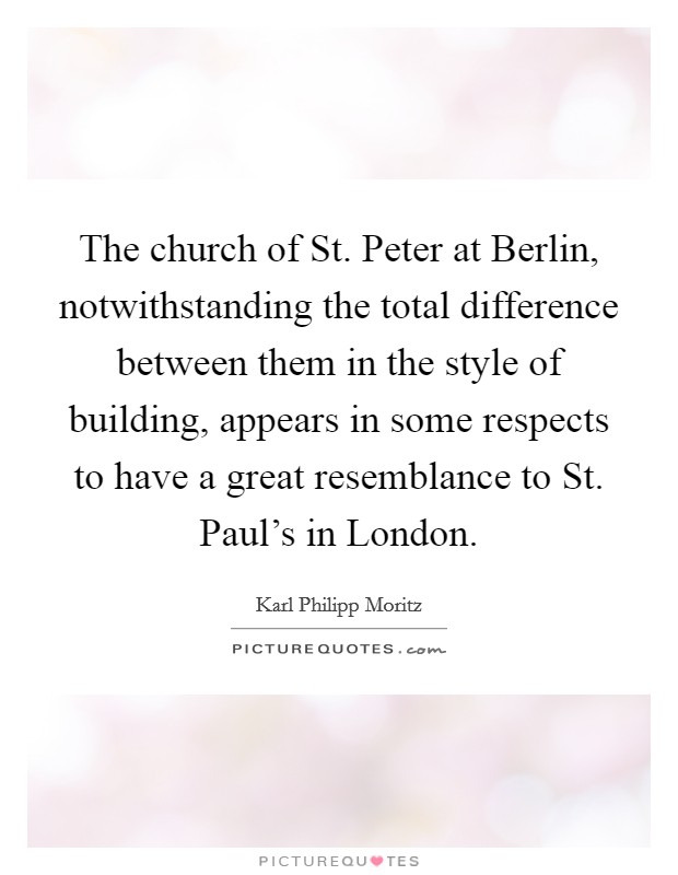 The church of St. Peter at Berlin, notwithstanding the total difference between them in the style of building, appears in some respects to have a great resemblance to St. Paul's in London. Picture Quote #1