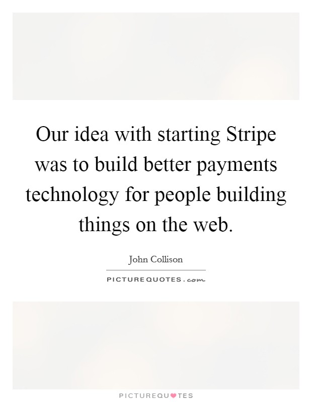 Our idea with starting Stripe was to build better payments technology for people building things on the web. Picture Quote #1