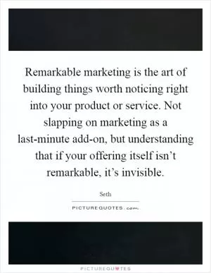 Remarkable marketing is the art of building things worth noticing right into your product or service. Not slapping on marketing as a last-minute add-on, but understanding that if your offering itself isn’t remarkable, it’s invisible Picture Quote #1