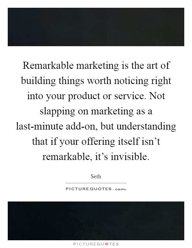 Remarkable marketing is the art of building things worth noticing right into your product or service. Not slapping on marketing as a last-minute add-on, but understanding that if your offering itself isn't remarkable, it's invisible. Picture Quote #1