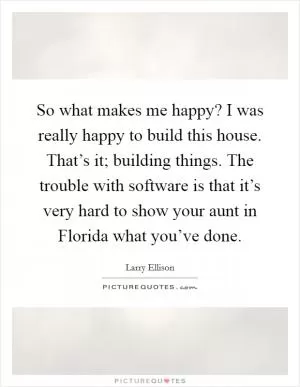 So what makes me happy? I was really happy to build this house. That’s it; building things. The trouble with software is that it’s very hard to show your aunt in Florida what you’ve done Picture Quote #1