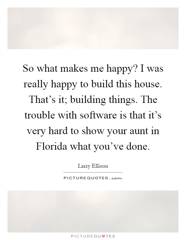 So what makes me happy? I was really happy to build this house. That's it; building things. The trouble with software is that it's very hard to show your aunt in Florida what you've done. Picture Quote #1