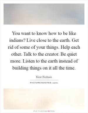 You want to know how to be like indians? Live close to the earth. Get rid of some of your things. Help each other. Talk to the creator. Be quiet more. Listen to the earth instead of building things on it all the time Picture Quote #1