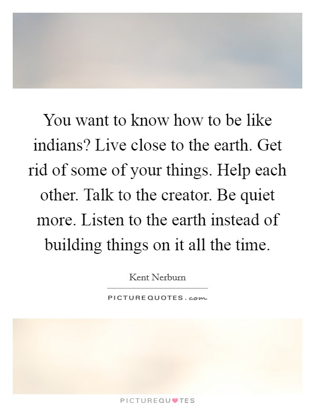You want to know how to be like indians? Live close to the earth. Get rid of some of your things. Help each other. Talk to the creator. Be quiet more. Listen to the earth instead of building things on it all the time. Picture Quote #1
