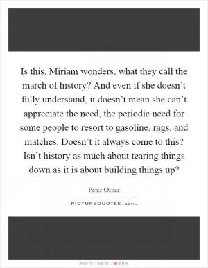 Is this, Miriam wonders, what they call the march of history? And even if she doesn’t fully understand, it doesn’t mean she can’t appreciate the need, the periodic need for some people to resort to gasoline, rags, and matches. Doesn’t it always come to this? Isn’t history as much about tearing things down as it is about building things up? Picture Quote #1