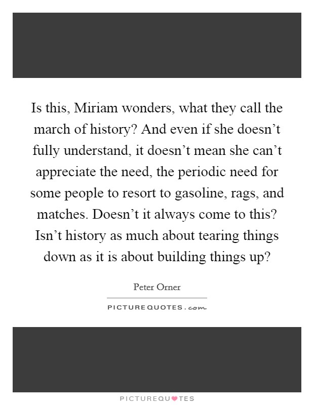 Is this, Miriam wonders, what they call the march of history? And even if she doesn't fully understand, it doesn't mean she can't appreciate the need, the periodic need for some people to resort to gasoline, rags, and matches. Doesn't it always come to this? Isn't history as much about tearing things down as it is about building things up? Picture Quote #1