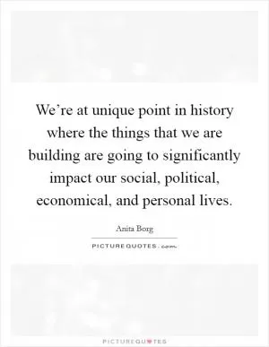 We’re at unique point in history where the things that we are building are going to significantly impact our social, political, economical, and personal lives Picture Quote #1