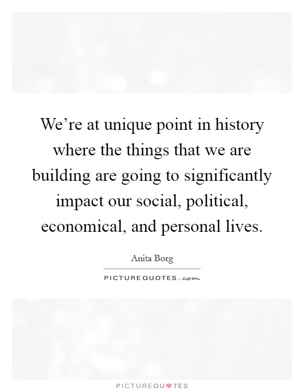 We're at unique point in history where the things that we are building are going to significantly impact our social, political, economical, and personal lives. Picture Quote #1