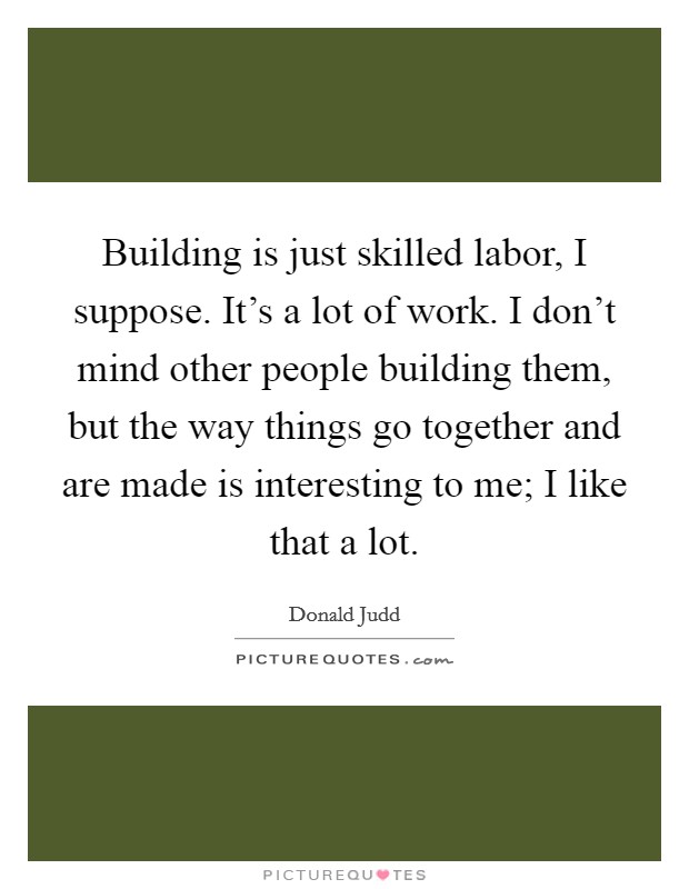 Building is just skilled labor, I suppose. It's a lot of work. I don't mind other people building them, but the way things go together and are made is interesting to me; I like that a lot. Picture Quote #1