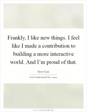 Frankly, I like new things. I feel like I made a contribution to building a more interactive world. And I’m proud of that Picture Quote #1