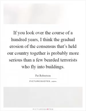 If you look over the course of a hundred years, I think the gradual erosion of the consensus that’s held our country together is probably more serious than a few bearded terrorists who fly into buildings Picture Quote #1