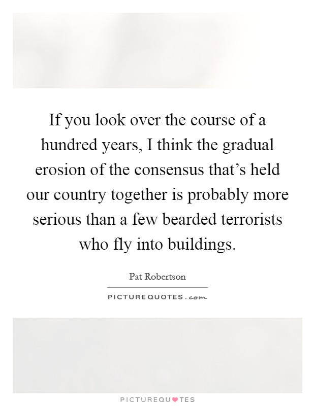 If you look over the course of a hundred years, I think the gradual erosion of the consensus that's held our country together is probably more serious than a few bearded terrorists who fly into buildings. Picture Quote #1