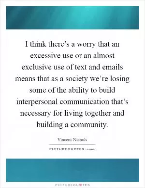 I think there’s a worry that an excessive use or an almost exclusive use of text and emails means that as a society we’re losing some of the ability to build interpersonal communication that’s necessary for living together and building a community Picture Quote #1