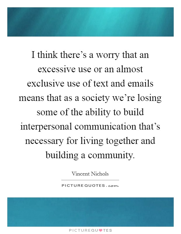 I think there's a worry that an excessive use or an almost exclusive use of text and emails means that as a society we're losing some of the ability to build interpersonal communication that's necessary for living together and building a community. Picture Quote #1