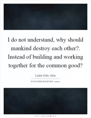 I do not understand, why should mankind destroy each other?. Instead of building and working together for the common good? Picture Quote #1