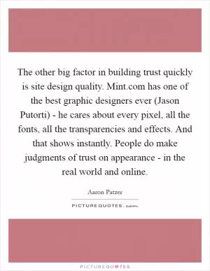 The other big factor in building trust quickly is site design quality. Mint.com has one of the best graphic designers ever (Jason Putorti) - he cares about every pixel, all the fonts, all the transparencies and effects. And that shows instantly. People do make judgments of trust on appearance - in the real world and online Picture Quote #1