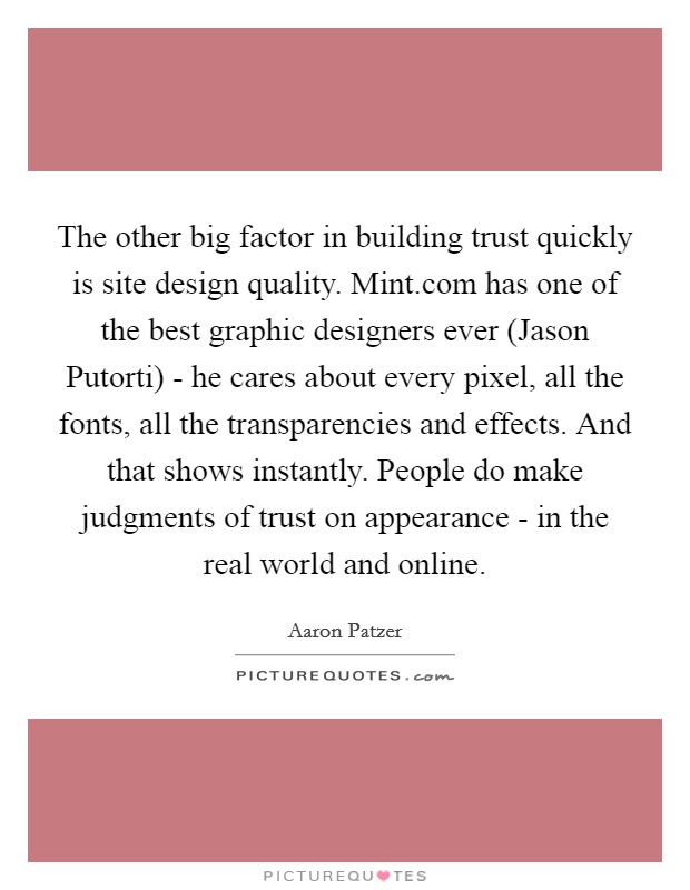 The other big factor in building trust quickly is site design quality. Mint.com has one of the best graphic designers ever (Jason Putorti) - he cares about every pixel, all the fonts, all the transparencies and effects. And that shows instantly. People do make judgments of trust on appearance - in the real world and online. Picture Quote #1