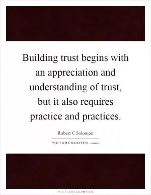 Building trust begins with an appreciation and understanding of trust, but it also requires practice and practices Picture Quote #1