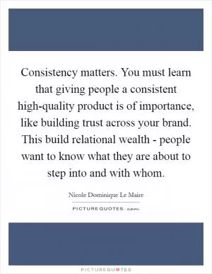 Consistency matters. You must learn that giving people a consistent high-quality product is of importance, like building trust across your brand. This build relational wealth - people want to know what they are about to step into and with whom Picture Quote #1