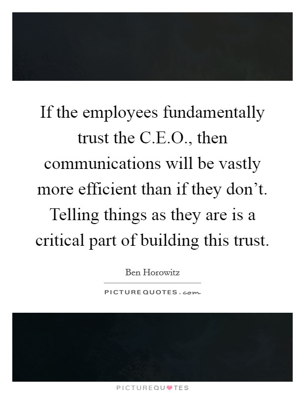 If the employees fundamentally trust the C.E.O., then communications will be vastly more efficient than if they don't. Telling things as they are is a critical part of building this trust. Picture Quote #1