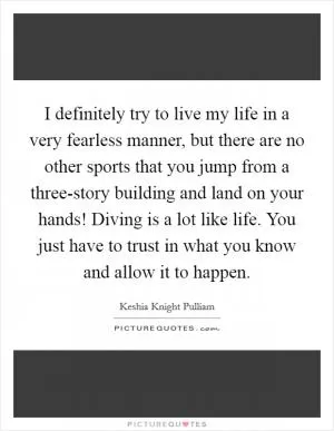 I definitely try to live my life in a very fearless manner, but there are no other sports that you jump from a three-story building and land on your hands! Diving is a lot like life. You just have to trust in what you know and allow it to happen Picture Quote #1