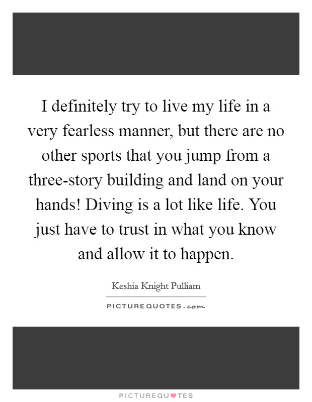 I definitely try to live my life in a very fearless manner, but there are no other sports that you jump from a three-story building and land on your hands! Diving is a lot like life. You just have to trust in what you know and allow it to happen. Picture Quote #1