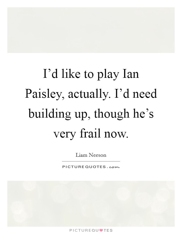 I'd like to play Ian Paisley, actually. I'd need building up, though he's very frail now. Picture Quote #1
