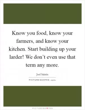 Know you food, know your farmers, and know your kitchen. Start building up your larder! We don’t even use that term any more Picture Quote #1
