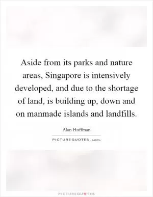 Aside from its parks and nature areas, Singapore is intensively developed, and due to the shortage of land, is building up, down and on manmade islands and landfills Picture Quote #1