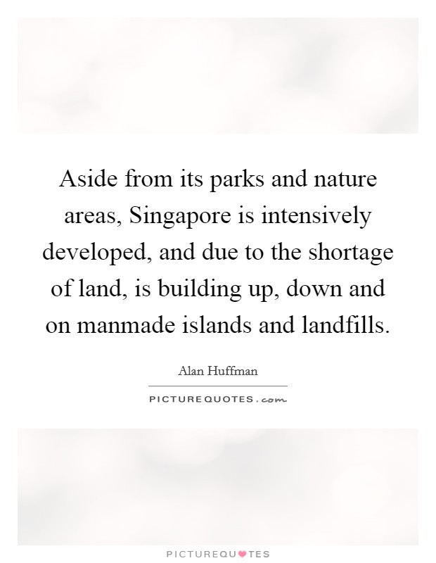 Aside from its parks and nature areas, Singapore is intensively developed, and due to the shortage of land, is building up, down and on manmade islands and landfills. Picture Quote #1