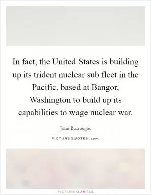 In fact, the United States is building up its trident nuclear sub fleet in the Pacific, based at Bangor, Washington to build up its capabilities to wage nuclear war Picture Quote #1