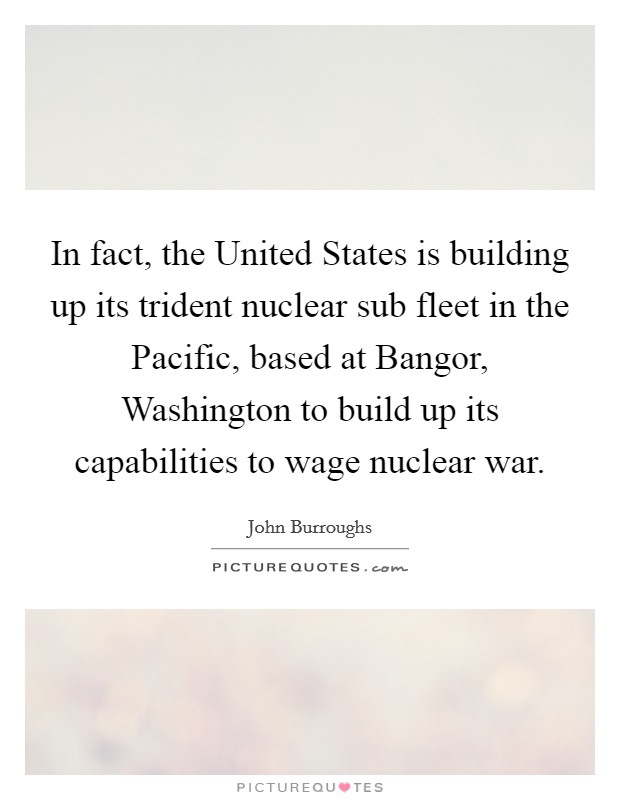 In fact, the United States is building up its trident nuclear sub fleet in the Pacific, based at Bangor, Washington to build up its capabilities to wage nuclear war. Picture Quote #1