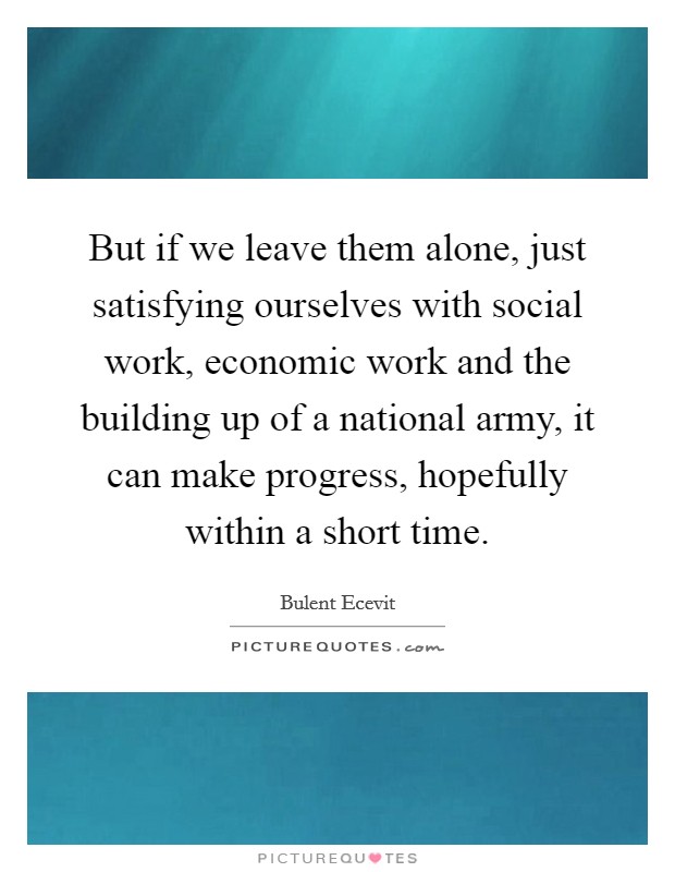 But if we leave them alone, just satisfying ourselves with social work, economic work and the building up of a national army, it can make progress, hopefully within a short time. Picture Quote #1