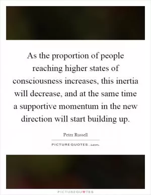 As the proportion of people reaching higher states of consciousness increases, this inertia will decrease, and at the same time a supportive momentum in the new direction will start building up Picture Quote #1