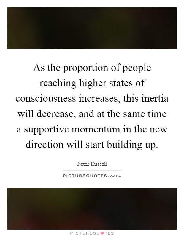 As the proportion of people reaching higher states of consciousness increases, this inertia will decrease, and at the same time a supportive momentum in the new direction will start building up. Picture Quote #1