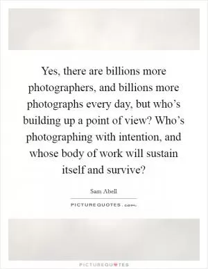 Yes, there are billions more photographers, and billions more photographs every day, but who’s building up a point of view? Who’s photographing with intention, and whose body of work will sustain itself and survive? Picture Quote #1