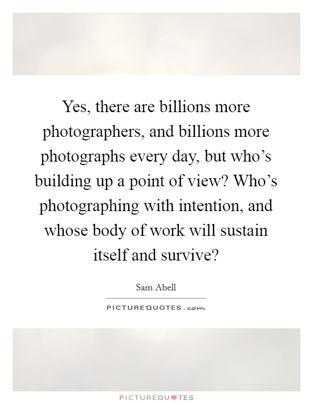 Yes, there are billions more photographers, and billions more photographs every day, but who's building up a point of view? Who's photographing with intention, and whose body of work will sustain itself and survive? Picture Quote #1