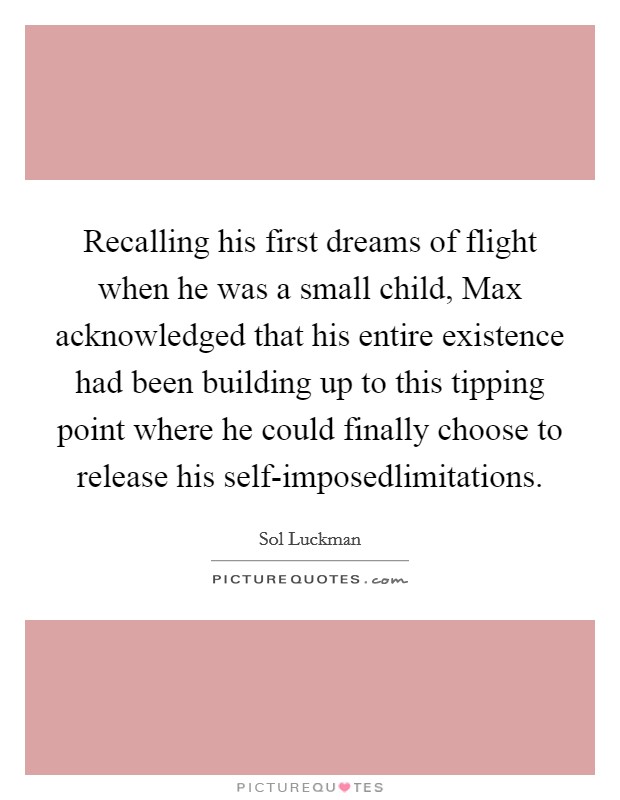 Recalling his first dreams of flight when he was a small child, Max acknowledged that his entire existence had been building up to this tipping point where he could finally choose to release his self-imposedlimitations. Picture Quote #1