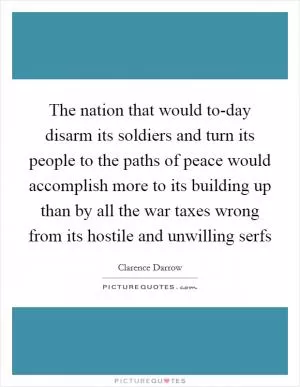 The nation that would to-day disarm its soldiers and turn its people to the paths of peace would accomplish more to its building up than by all the war taxes wrong from its hostile and unwilling serfs Picture Quote #1