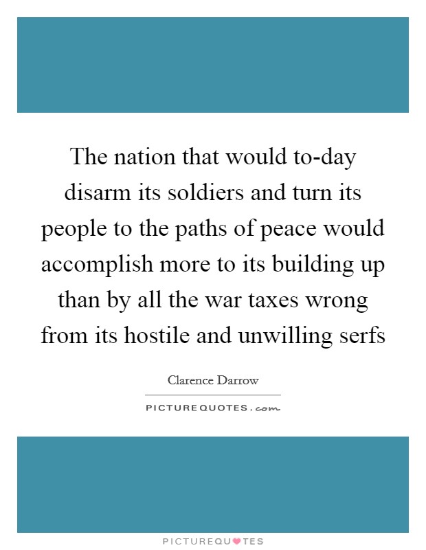 The nation that would to-day disarm its soldiers and turn its people to the paths of peace would accomplish more to its building up than by all the war taxes wrong from its hostile and unwilling serfs Picture Quote #1