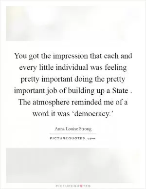 You got the impression that each and every little individual was feeling pretty important doing the pretty important job of building up a State . The atmosphere reminded me of a word it was ‘democracy.’ Picture Quote #1