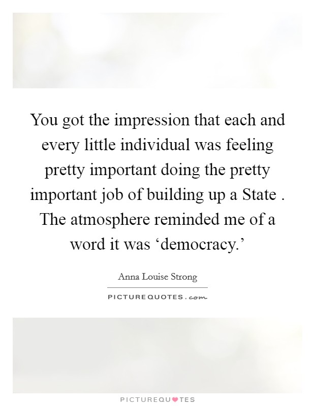 You got the impression that each and every little individual was feeling pretty important doing the pretty important job of building up a State . The atmosphere reminded me of a word it was ‘democracy.' Picture Quote #1