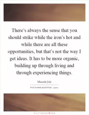 There’s always the sense that you should strike while the iron’s hot and while there are all these opportunities, but that’s not the way I get ideas. It has to be more organic, building up through living and through experiencing things Picture Quote #1